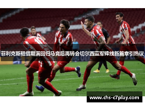 菲利克斯租借期满回归马竞后再转会切尔西蓝军锋线新篇章引热议