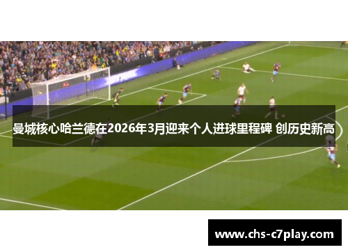 曼城核心哈兰德在2026年3月迎来个人进球里程碑 创历史新高